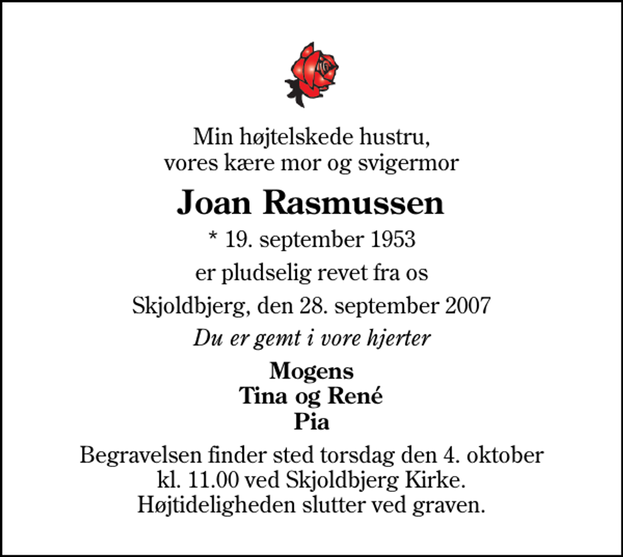 <p>Min højtelskede hustru, vores kære mor og svigermor<br />Joan Rasmussen<br />* 19. september 1953<br />er pludselig revet fra os<br />Skjoldbjerg, den 28. september 2007<br />Du er gemt i vore hjerter<br />Mogens Tina og René Pia<br />Begravelsen finder sted torsdag den 4. oktober kl. 11.00 ved Skjoldbjerg Kirke Højtideligheden slutter ved graven.</p>