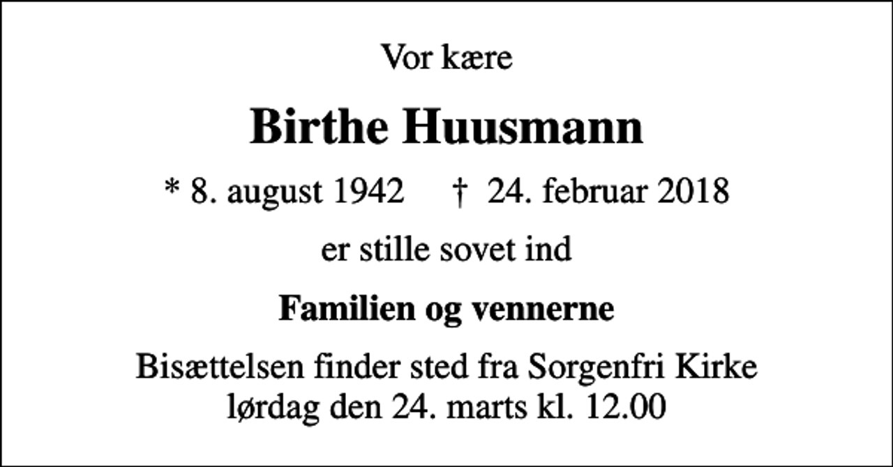 <p>Vor kære<br />Birthe Huusmann<br />* 8. august 1942 ✝ 24. februar 2018<br />er stille sovet ind<br />Familien og vennerne<br />Bisættelsen finder sted fra Sorgenfri Kirke lørdag den 24. marts kl. 12.00</p>