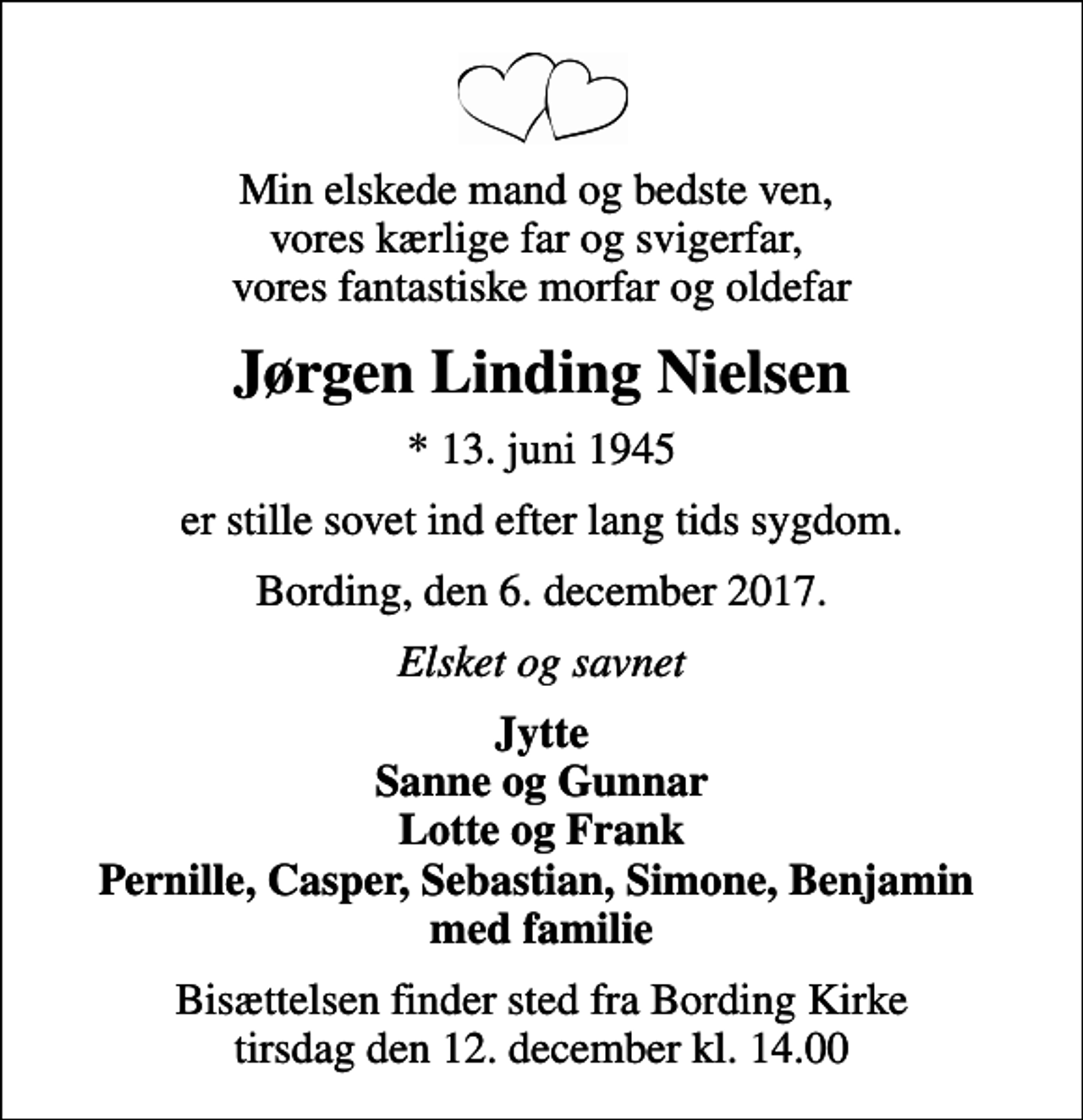 <p>Min elskede mand og bedste ven, vores kærlige far og svigerfar, vores fantastiske morfar og oldefar<br />Jørgen Linding Nielsen<br />* 13. juni 1945<br />er stille sovet ind efter lang tids sygdom.<br />Bording, den 6. december 2017.<br />Elsket og savnet<br />Jytte Sanne og Gunnar Lotte og Frank Pernille, Casper, Sebastian, Simone, Benjamin med familie<br />Bisættelsen finder sted fra Bording Kirke tirsdag den 12. december kl. 14.00</p>
