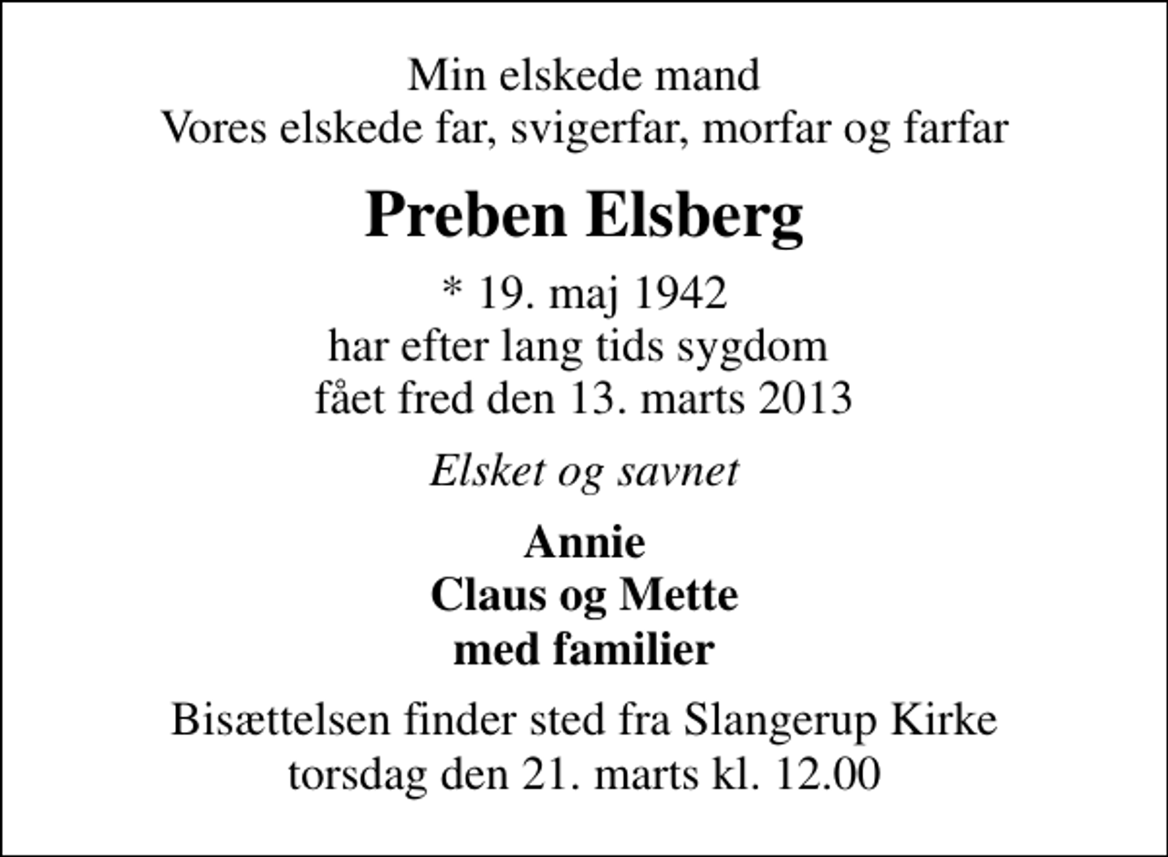 <p>Min elskede mand Vores elskede far, svigerfar, morfar og farfar<br />Preben Elsberg<br />* 19. maj 1942 har efter lang tids sygdom fået fred den 13. marts 2013<br />Elsket og savnet<br />Annie Claus og Mette med familier<br />Bisættelsen finder sted fra Slangerup Kirke torsdag den 21. marts kl. 12.00</p>