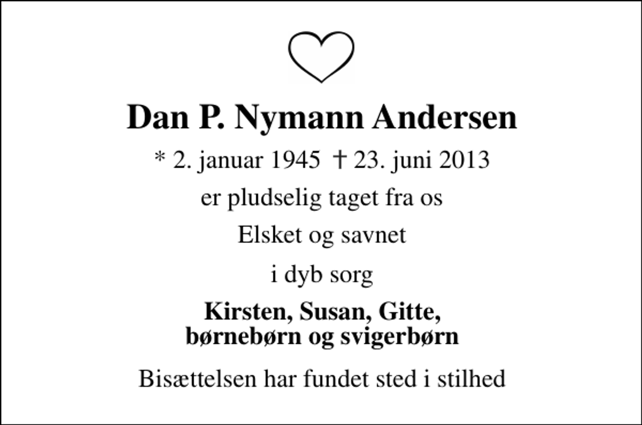 <p>Dan P. Nymann Andersen<br />* 2. januar 1945 ✝ 23. juni 2013<br />er pludselig taget fra os<br />Elsket og savnet<br />I dyb sorg<br />Kirsten, Susan, Gitte, børnebørn og svigerbørn<br />Bisættelsen har fundet sted i stilhed</p>