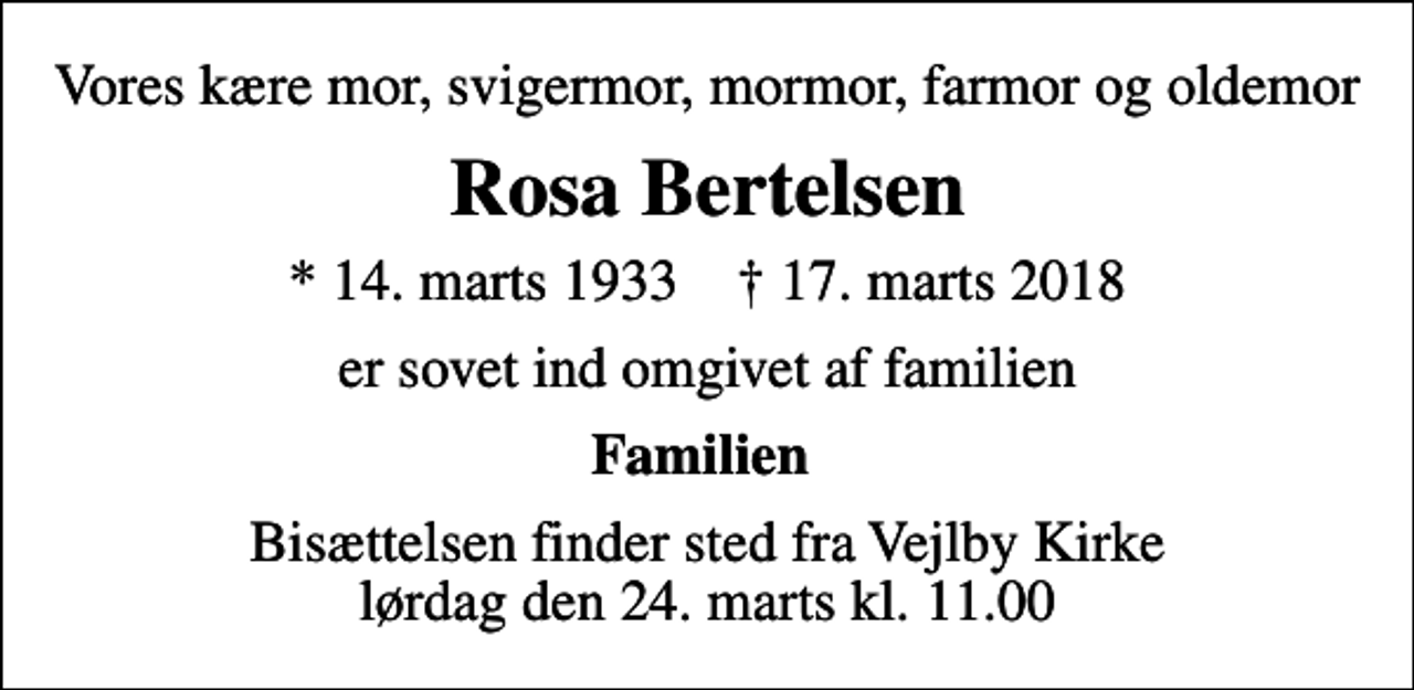 <p>Vores kære mor, svigermor, mormor, farmor og oldemor<br />Rosa Bertelsen<br />* 14. marts 1933 ✝ 17. marts 2018<br />er sovet ind omgivet af familien<br />Familien<br />Bisættelsen finder sted fra Vejlby Kirke lørdag den 24. marts kl. 11.00</p>