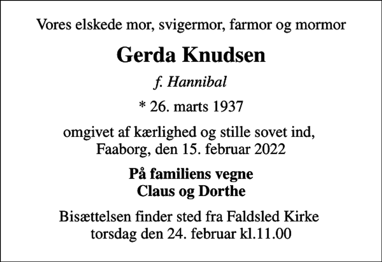 <p>Vores elskede mor, svigermor, farmor og mormor<br />Gerda Knudsen<br />f. Hannibal<br />* 26. marts 1937<br />omgivet af kærlighed og stille sovet ind, Faaborg, den 15. februar 2022<br />På familiens vegne Claus og Dorthe<br />Bisættelsen finder sted fra Faldsled Kirke torsdag den 24. februar kl.11.00</p>