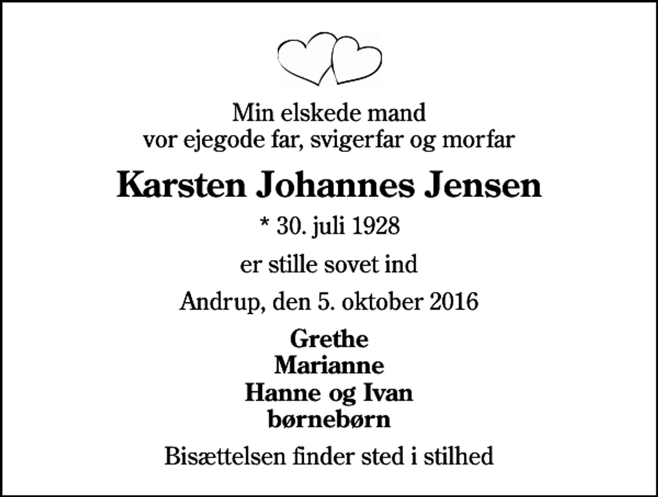 <p>Min elskede mand vor ejegode far, svigerfar og morfar<br />Karsten Johannes Jensen<br />* 30. juli 1928<br />er stille sovet ind<br />Andrup, den 5. oktober 2016<br />Grethe Marianne Hanne og Ivan børnebørn<br />Bisættelsen finder sted i stilhed</p>