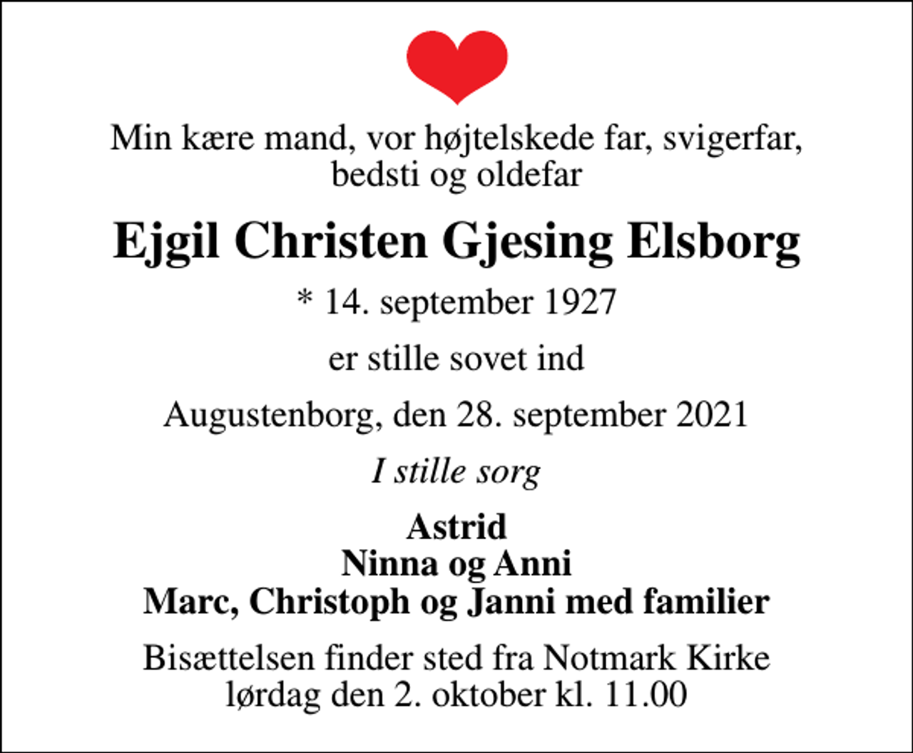 <p>Min kære mand, vor højtelskede far, svigerfar, bedsti og oldefar<br />Ejgil Christen Gjesing Elsborg<br />* 14. september 1927<br />er stille sovet ind<br />Augustenborg, den 28. september 2021<br />I stille sorg<br />Astrid Ninna og Anni Marc, Christoph og Janni med familier<br />Bisættelsen finder sted fra Notmark Kirke lørdag den 2. oktober kl. 11.00</p>
