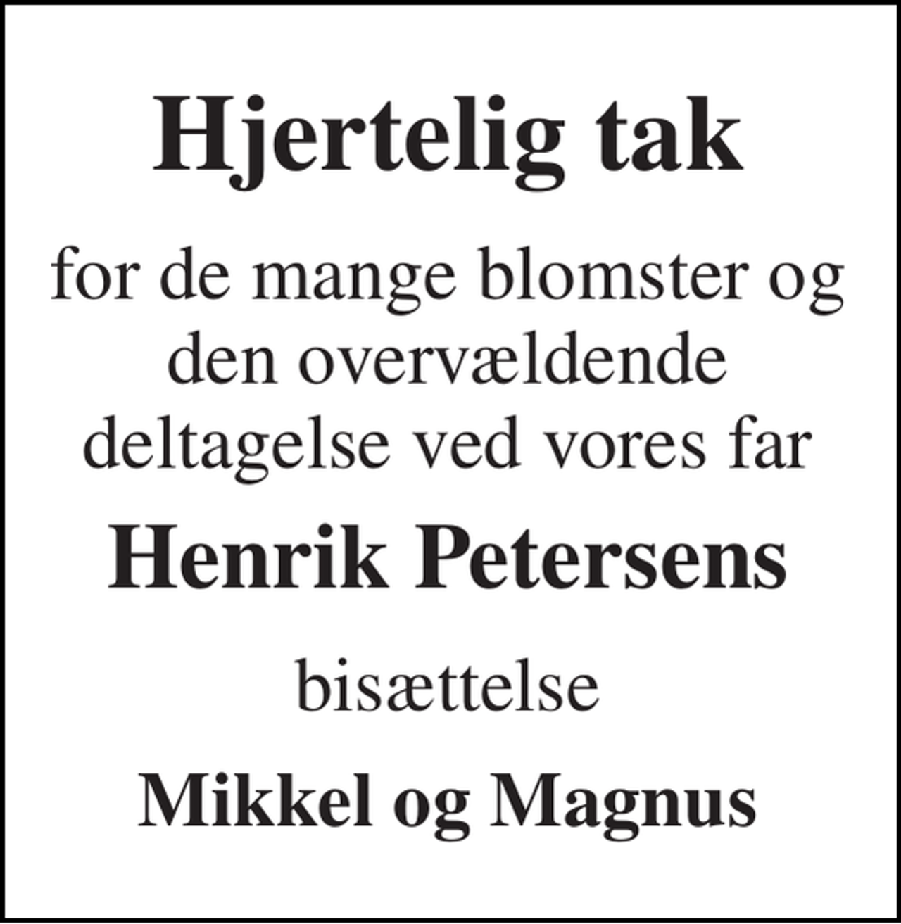<p>Hjertelig tak<br />for de mange blomster og den overvældende deltagelse ved vores far<br />Henrik Petersens<br />bisættelse<br />Mikkel og Magnus</p>