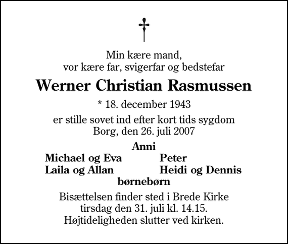 <p>Min kære mand, vor kære far, svigerfar og bedstefar<br />Werner Christian Rasmussen<br />* 18. december 1943<br />er stille sovet ind efter kort tids sygdom Borg, den 26. juli 2007<br />Anni<br />Michael og Eva<br />Peter<br />Laila og Allan<br />Heidi og Dennis<br />Bisættelsen finder sted i Brede Kirke tirsdag den 31. juli kl. 14.15 Højtideligheden slutter ved kirken.</p>