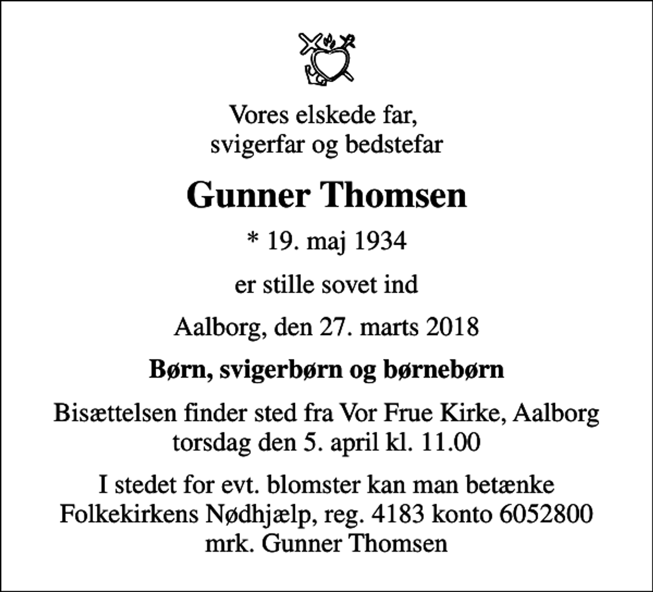 <p>Vores elskede far, svigerfar og bedstefar<br />Gunner Thomsen<br />* 19. maj 1934<br />er stille sovet ind<br />Aalborg, den 27. marts 2018<br />Børn, svigerbørn og børnebørn<br />Bisættelsen finder sted fra Vor Frue Kirke, Aalborg torsdag den 5. april kl. 11.00<br />I stedet for evt. blomster kan man betænke<br />Folkekirkens Nødhjælp reg.4183konto6052800mrk. Gunner<br />Thomsen</p>