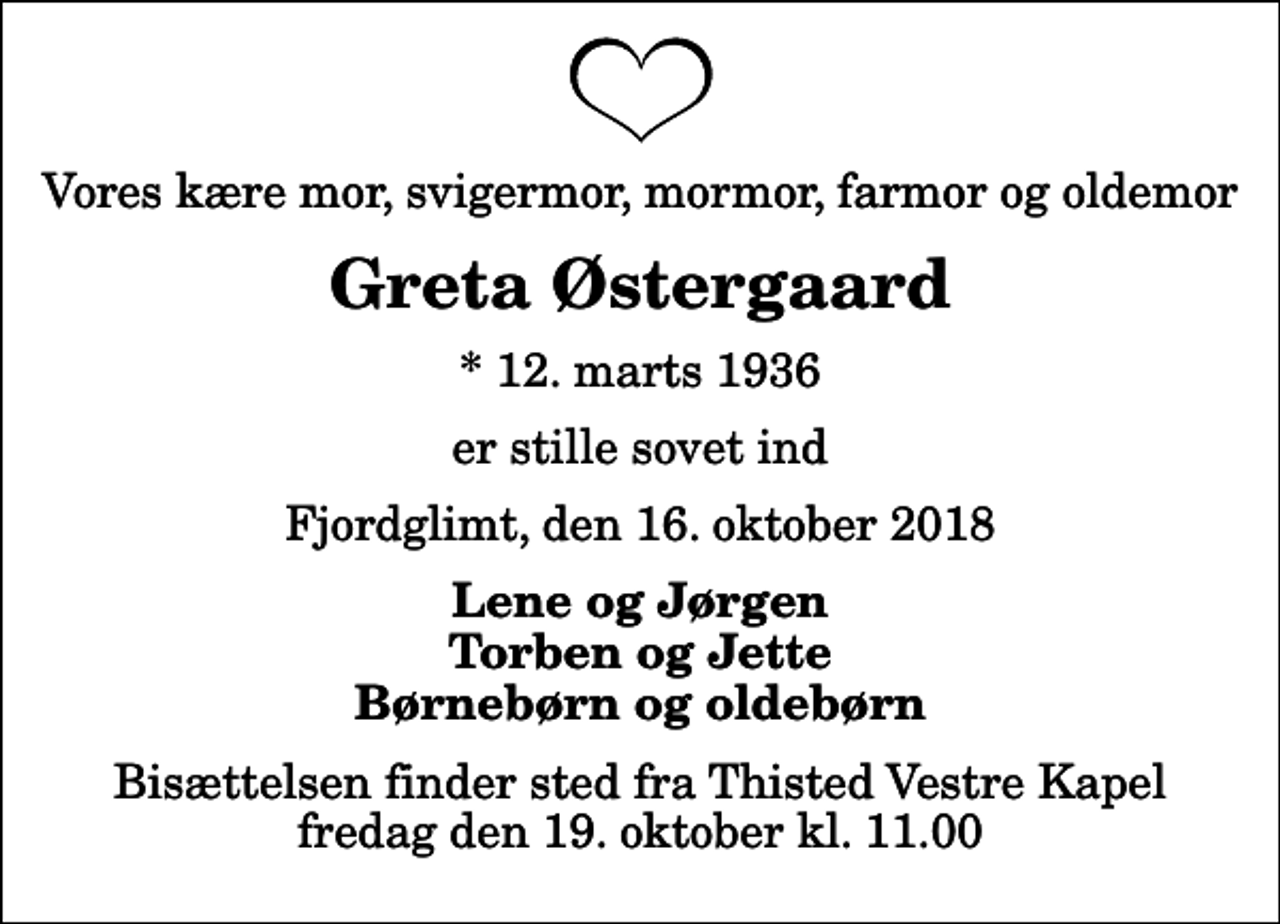 <p>Vores kære mor, svigermor, mormor, farmor og oldemor<br />Greta Østergaard<br />* 12. marts 1936<br />er stille sovet ind<br />Fjordglimt, den 16. oktober 2018<br />Lene og Jørgen Torben og Jette Børnebørn og oldebørn<br />Bisættelsen finder sted fra Thisted Vestre Kapel fredag den 19. oktober kl. 11.00</p>