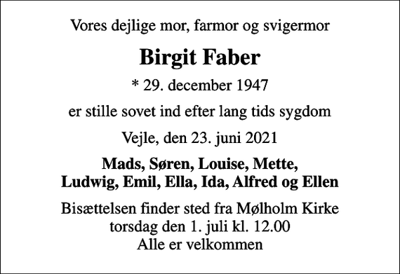 <p>Vores dejlige mor, farmor og svigermor<br />Birgit Faber<br />* 29. december 1947<br />er stille sovet ind efter lang tids sygdom<br />Vejle, den 23. juni 2021<br />Mads, Søren, Louise, Mette, Ludwig, Emil, Ella, Ida, Alfred og Ellen<br />Bisættelsen finder sted fra Mølholm Kirke torsdag den 1. juli kl. 12.00 Alle er velkommen</p>