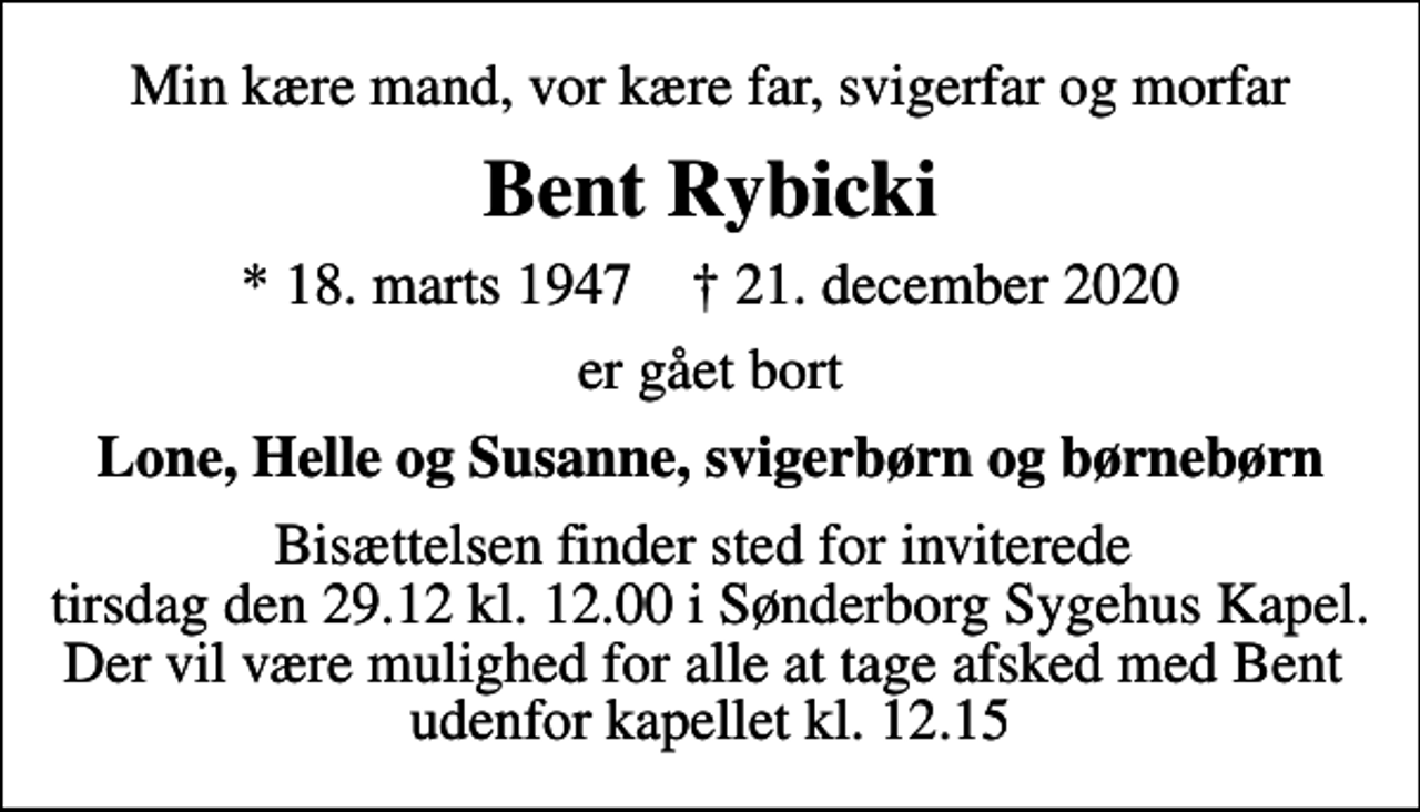<p>Min kære mand, vor kære far, svigerfar og morfar<br />Bent Rybicki<br />* 18. marts 1947 ✝ 21. december 2020<br />er gået bort<br />Lone, Helle og Susanne, svigerbørn og børnebørn<br />Bisættelsen finder sted i Sønderborg Sygehuskapel tirsdag den 29. december kl. 12.00<br />Bisættelsen finder sted for inviterede tirsdag den 29.12 kl. 12.00 i Sønderborg Sygehus Kapel. Der vil være mulighed for alle at tage afsked med Bent udenfor kapellet kl. 12.15</p>