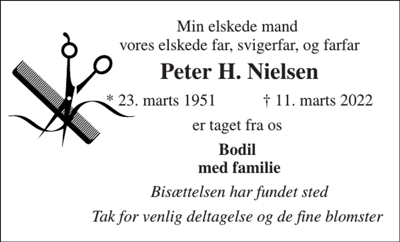 <p>Min elskede mand vores elskede far, svigerfar, og farfar<br />Peter H. Nielsen<br />*​ 23. marts 1951<br />✝​ 11. marts 2022​<br />er taget fra os<br />Bodil med familie<br />Bisættelsen har fundet sted<br />Tak for venlig deltagelse og de fine blomster</p>