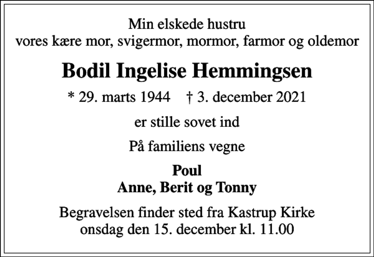 <p>Min elskede hustru vores kære mor, svigermor, mormor, farmor og oldemor<br />Bodil Ingelise Hemmingsen<br />* 29. marts 1944 ✝ 3. december 2021<br />er stille sovet ind<br />På familiens vegne<br />Poul Anne, Berit og Tonny<br />Begravelsen finder sted fra Kastrup Kirke onsdag den 15. december kl. 11.00</p>