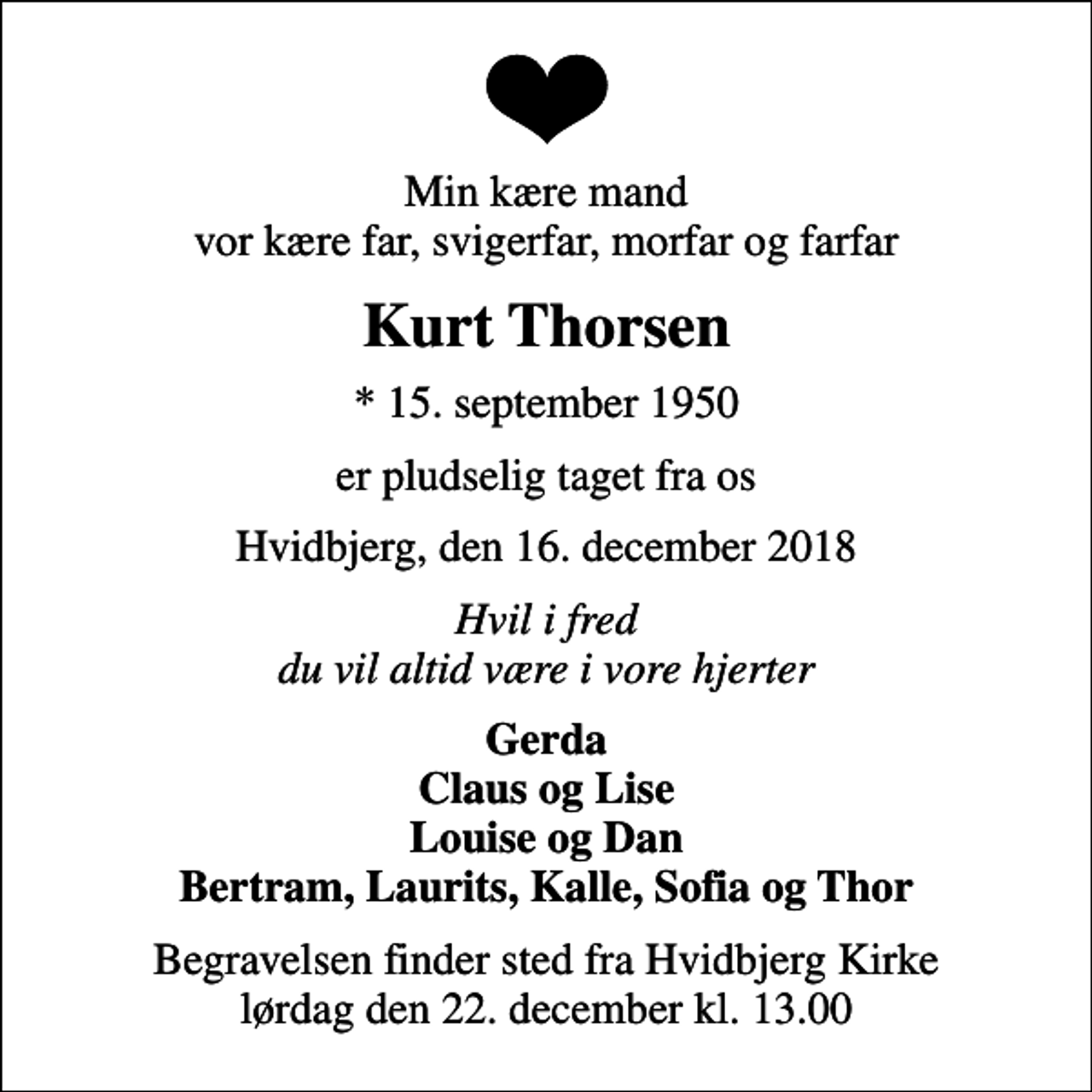<p>Min kære mand vor kære far, svigerfar, morfar og farfar<br />Kurt Thorsen<br />* 15. september 1950<br />er pludselig taget fra os<br />Hvidbjerg, den 16. december 2018<br />Hvil i fred du vil altid være i vore hjerter<br />Gerda Claus og Lise Louise og Dan Bertram, Laurits, Kalle, Sofia og Thor<br />Begravelsen finder sted fra Hvidbjerg Kirke lørdag den 22. december kl. 13.00</p>
