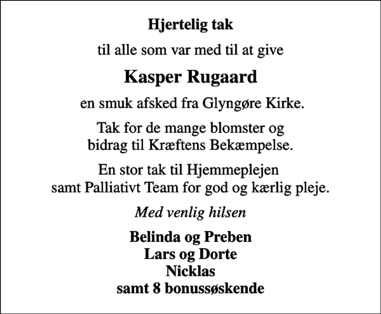 <p>Hjertelig tak<br />til alle som var med til at give<br />Kasper Rugaard<br />en smuk afsked fra Glyngøre Kirke.<br />Tak for de mange blomster og bidrag til Kræftens Bekæmpelse.<br />En stor tak til Hjemmeplejen samt Palliativt Team for god og kærlig pleje.<br />Med venlig hilsen<br />Belinda og Preben Lars og Dorte Nicklas samt 8 bonussøskende</p>