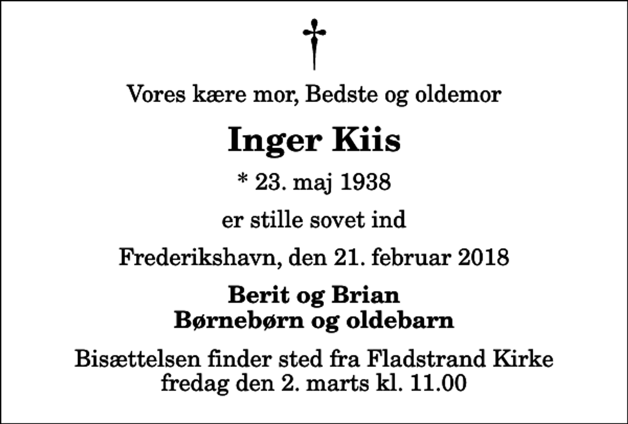 <p>Vores kære mor, Bedste og oldemor<br />Inger Kiis<br />* 23. maj 1938<br />er stille sovet ind<br />Frederikshavn, den 21. februar 2018<br />Berit og Brian Børnebørn og oldebarn<br />Bisættelsen finder sted fra Fladstrand Kirke fredag den 2. marts kl. 11.00</p>