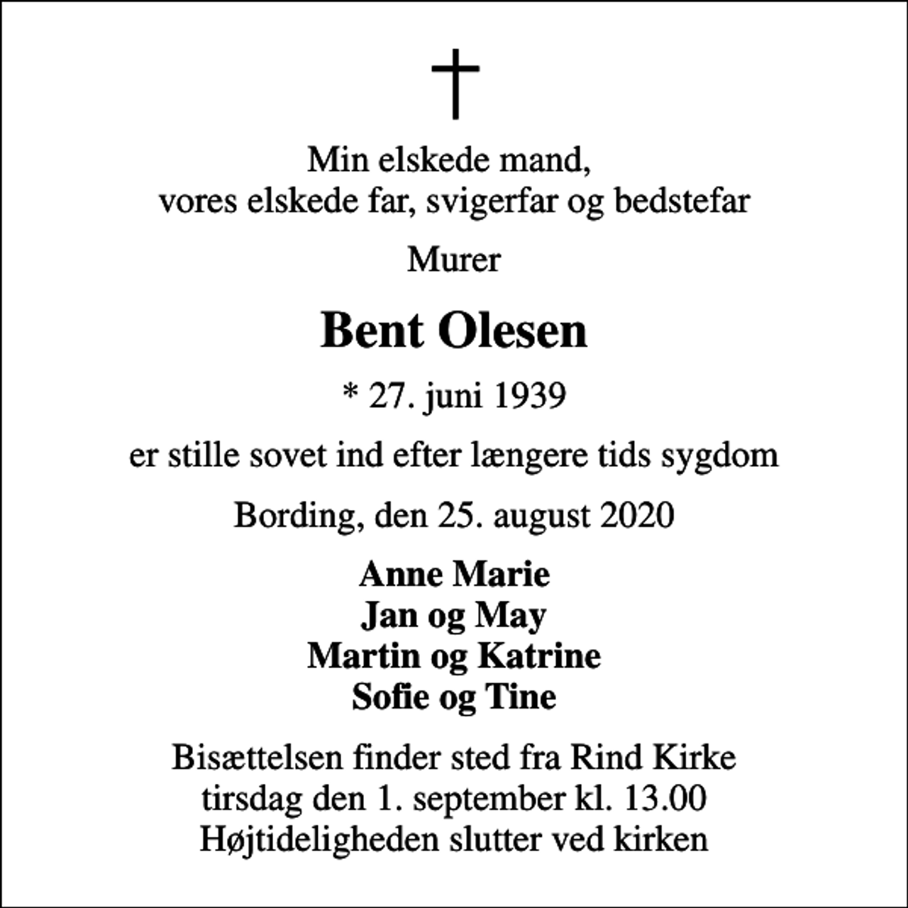 <p>Min elskede mand, vores elskede far, svigerfar og bedstefar<br />Murer<br />Bent Olesen<br />* 27. juni 1939<br />er stille sovet ind efter længere tids sygdom<br />Bording, den 25. august 2020<br />Anne Marie Jan og May Martin og Katrine Sofie og Tine<br />Bisættelsen finder sted fra Rind Kirke tirsdag den 1. september kl. 13.00 Højtideligheden slutter ved kirken</p>