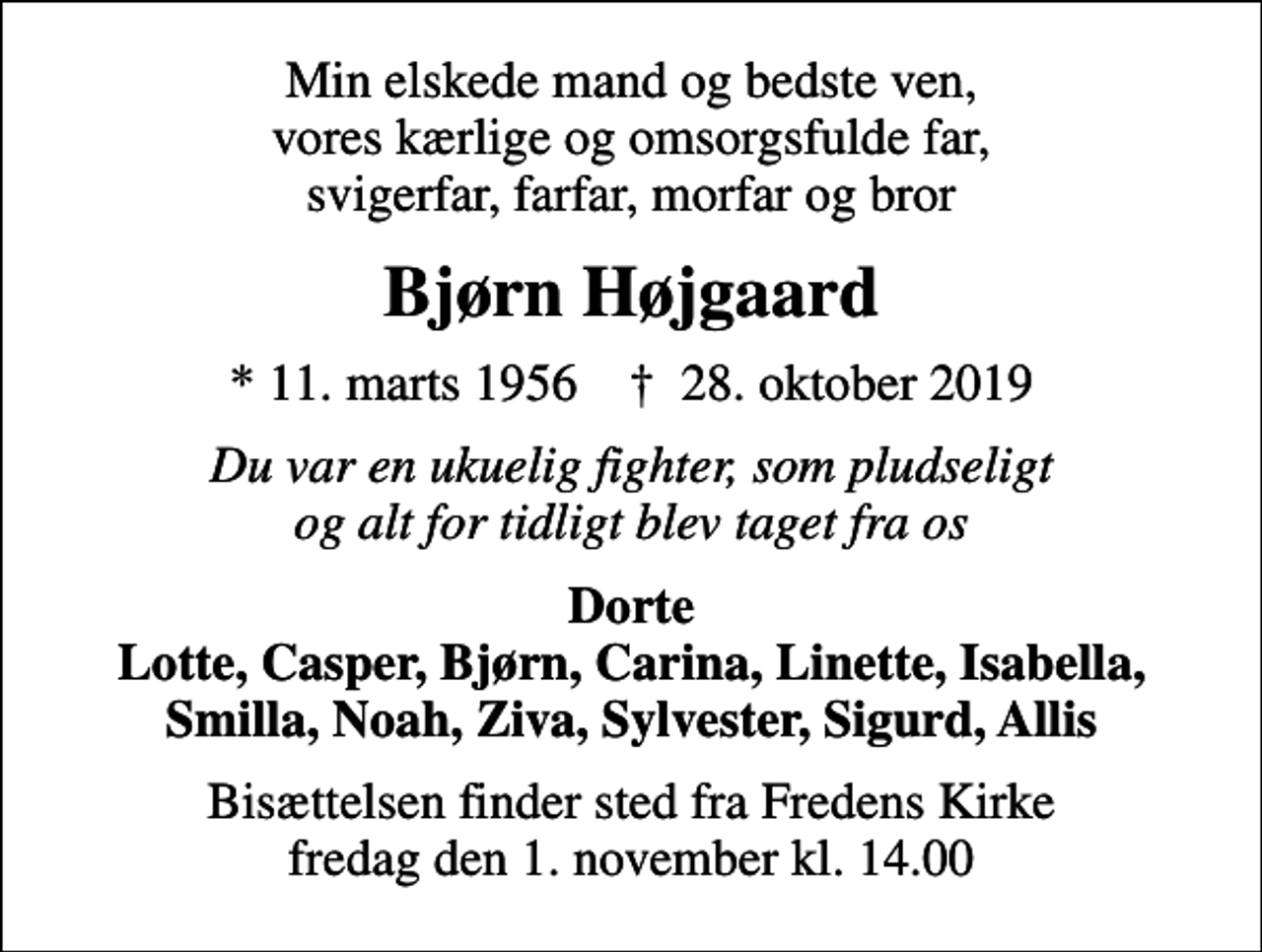 <p>Min elskede mand og bedste ven, vores kærlige og omsorgsfulde far, svigerfar, farfar, morfar og bror<br />Bjørn Højgaard<br />* 11. marts 1956 ✝ 28. oktober 2019<br />Du var en ukuelig fighter, som pludseligt og alt for tidligt blev taget fra os<br />Dorte Lotte, Casper, Bjørn, Carina, Linette, Isabella, Smilla, Noah, Ziva, Sylvester, Sigurd, Allis<br />Bisættelsen finder sted fra Fredens Kirke fredag den 1. november kl. 14.00</p>