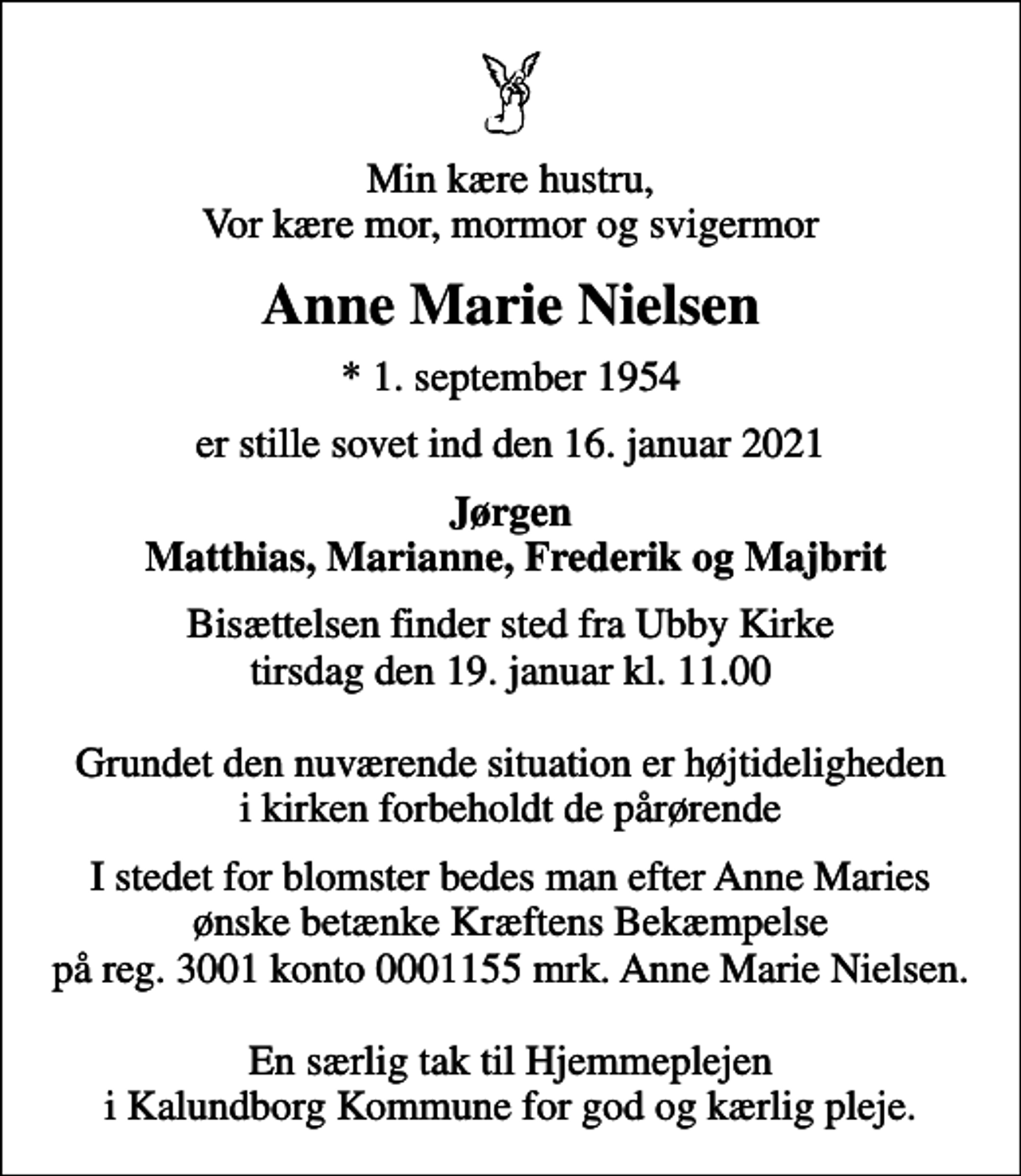 <p>Min kære hustru, Vor kære mor, mormor og svigermor<br />Anne Marie Nielsen<br />* 1. september 1954<br />er stille sovet ind den 16. januar 2021<br />Jørgen Matthias, Marianne, Frederik og Majbrit<br />Bisættelsen finder sted fra Ubby Kirke tirsdag den 19. januar kl. 11.00 Grundet den nuværende situation er højtideligheden i kirken forbeholdt de pårørende<br />I stedet for evt. blomster kan man betænke<br />Kræftens Bekæmpelse reg.3001konto0001155mrk. Anne Marie<br />Nielsen<br />I stedet for blomster bedes man efter Anne Maries ønske betænke Kræftens Bekæmpelse på reg. 3001 konto 0001155 mrk. Anne Marie Nielsen. En særlig tak til Hjemmeplejen i Kalundborg Kommune for god og kærlig pleje.</p>