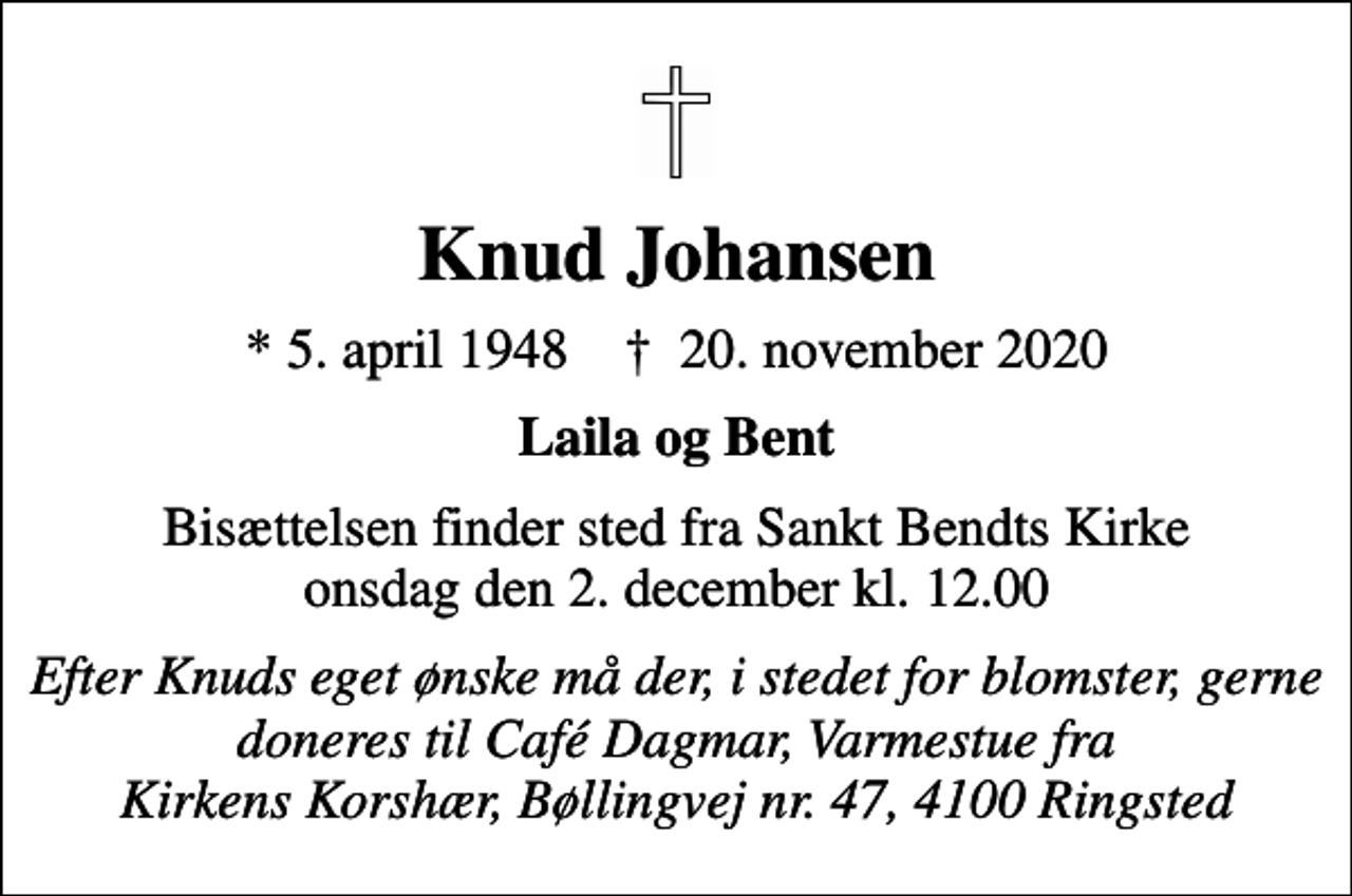 <p>Knud Johansen<br />* 5. april 1948 ✝ 20. november 2020<br />Laila og Bent<br />Bisættelsen finder sted fra Sankt Bendts Kirke onsdag den 2. december kl. 12.00<br />Efter Knuds eget ønske må der, i stedet for blomster, gerne doneres til Café Dagmar, Varmestue fra Kirkens Korshær, Bøllingvej nr. 47, 4100 Ringsted</p>