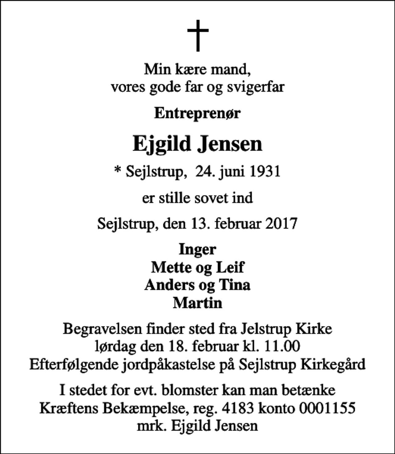 <p>Min kære mand, vores gode far og svigerfar<br />Entreprenør<br />Ejgild Jensen<br />* Sejlstrup, 24. juni 1931<br />er stille sovet ind<br />Sejlstrup, den 13. februar 2017<br />Inger Mette og Leif Anders og Tina Martin<br />Begravelsen finder sted fra Jelstrup Kirke lørdag den 18. februar kl. 11.00 Efterfølgende jordpåkastelse på Sejlstrup Kirkegård<br />I stedet for evt. blomster kan man betænke<br />Kræftens Bekæmpelse reg.4183konto0001155mrk. Ejgild<br />Jensen</p>