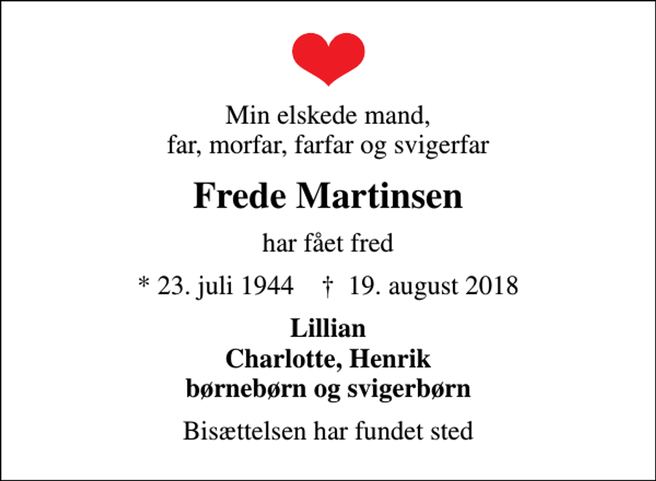 <p>Min elskede mand, far, morfar, farfar og svigerfar<br />Frede Martinsen<br />har fået fred<br />* 23. juli 1944 ✝ 19. august 2018<br />Lillian Charlotte, Henrik børnebørn og svigerbørn<br />Bisættelsen har fundet sted</p>