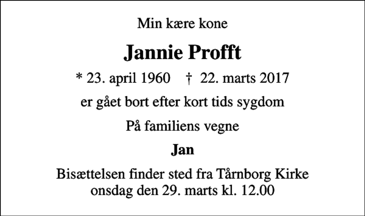 <p>Min kære kone<br />Jannie Profft<br />* 23. april 1960 ✝ 22. marts 2017<br />er gået bort efter kort tids sygdom<br />På familiens vegne<br />Jan<br />Bisættelsen finder sted fra Tårnborg Kirke onsdag den 29. marts kl. 12.00</p>