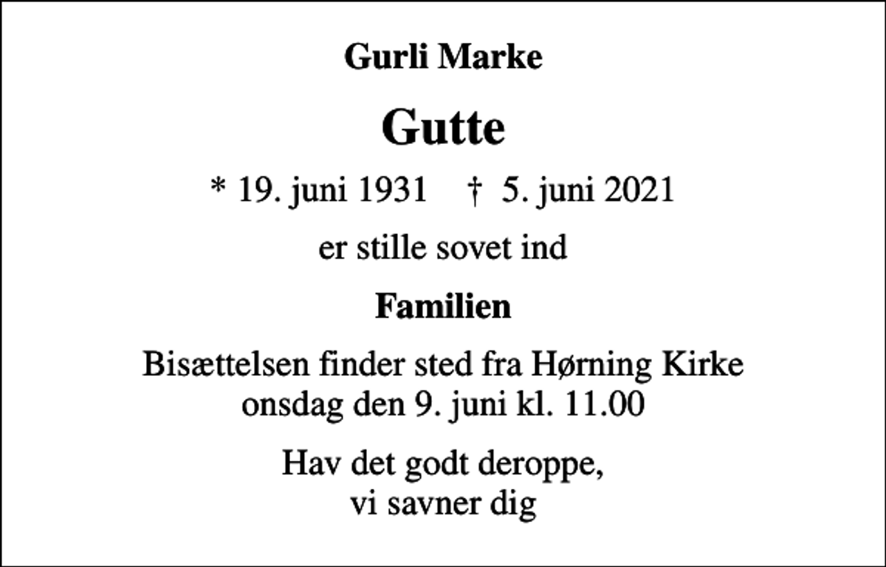 <p>Gurli Marke<br />Gutte<br />* 19. juni 1931 ✝ 5. juni 2021<br />er stille sovet ind<br />Familien<br />Bisættelsen finder sted fra Hørning Kirke onsdag den 9. juni kl. 11.00<br />Hav det godt deroppe, vi savner dig</p>