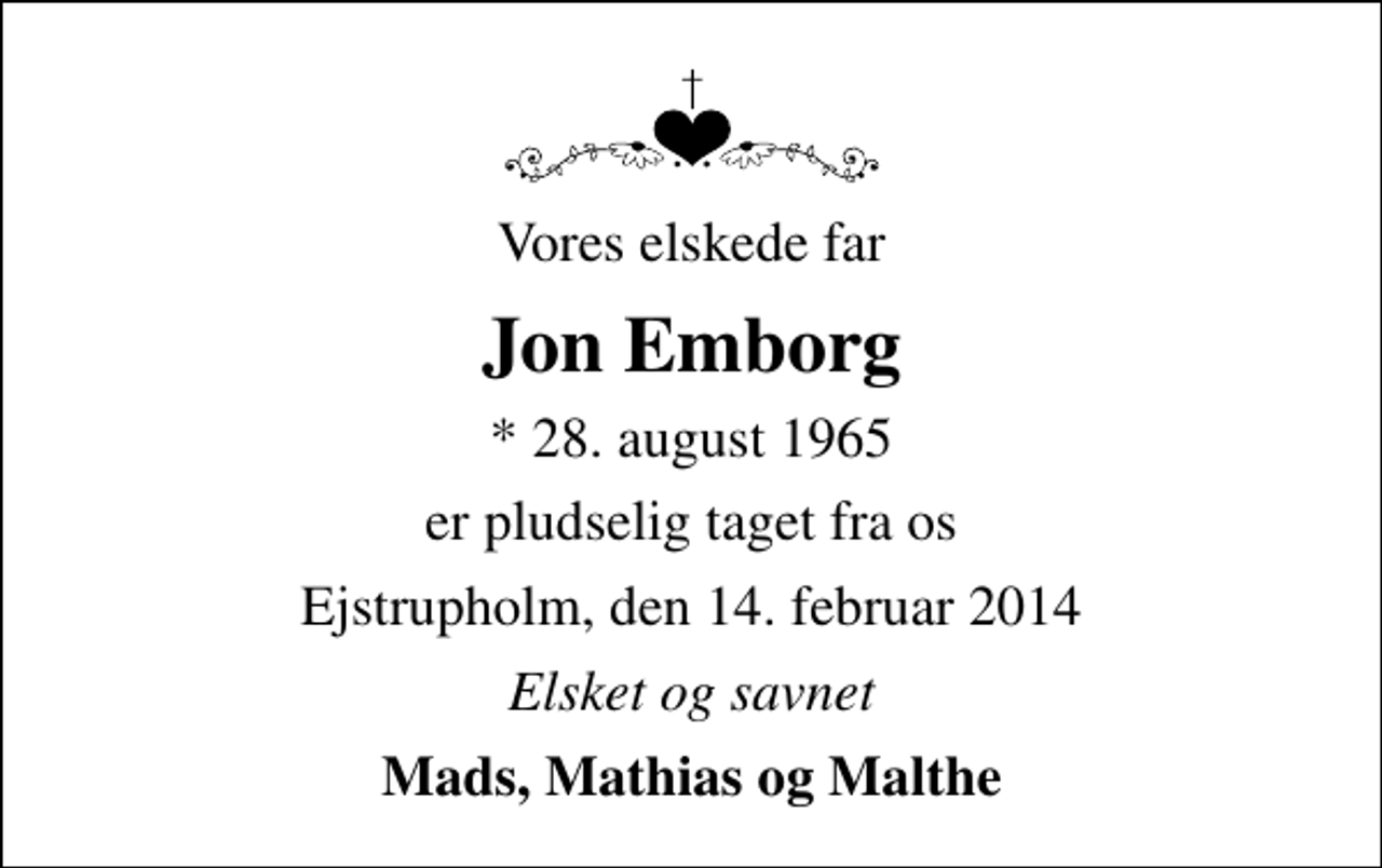 <p>Vores elskede far<br />Jon Emborg<br />* 28. august 1965<br />er pludselig taget fra os<br />Ejstrupholm, den 14. februar 2014<br />Elsket og savnet<br />Mads, Mathias og Malthe</p>