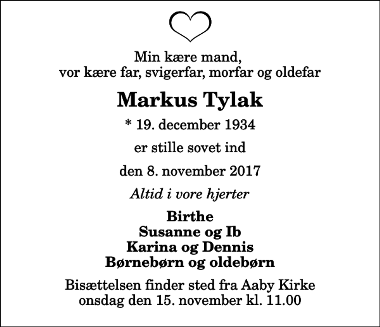 <p>Min kære mand, vor kære far, svigerfar, morfar og oldefar<br />Markus Tylak<br />* 19. december 1934<br />er stille sovet ind<br />den 8. november 2017<br />Altid i vore hjerter<br />Birthe Susanne og Ib Karina og Dennis Børnebørn og oldebørn<br />Bisættelsen finder sted fra Aaby Kirke onsdag den 15. november kl. 11.00</p>