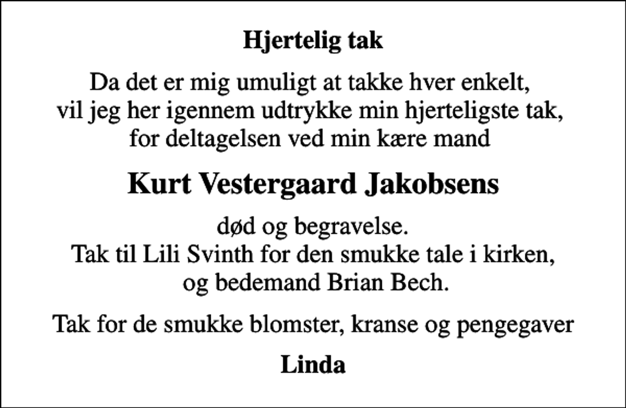 <p>Hjertelig tak<br />Da det er mig umuligt at takke hver enkelt, vil jeg her igennem udtrykke min hjerteligste tak, for deltagelsen ved min kære mand<br />Kurt Vestergaard Jakobsens<br />død og begravelse. Tak til Lili Svinth for den smukke tale i kirken, og bedemand Brian Bech.<br />Tak for de smukke blomster, kranse og pengegaver<br />Linda</p>