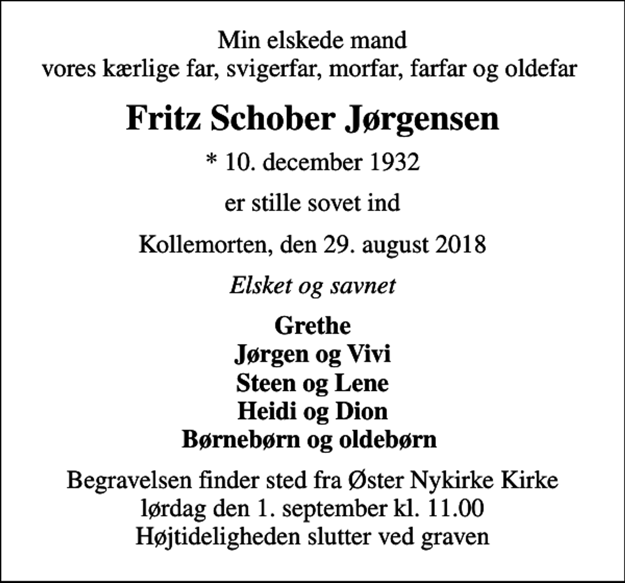 <p>Min elskede mand vores kærlige far, svigerfar, morfar, farfar og oldefar<br />Fritz Schober Jørgensen<br />* 10. december 1932<br />er stille sovet ind<br />Kollemorten, den 29. august 2018<br />Elsket og savnet<br />Grethe Jørgen og Vivi Steen og Lene Heidi og Dion Børnebørn og oldebørn<br />Begravelsen finder sted fra Øster Nykirke Kirke lørdag den 1. september kl. 11.00 Højtideligheden slutter ved graven</p>