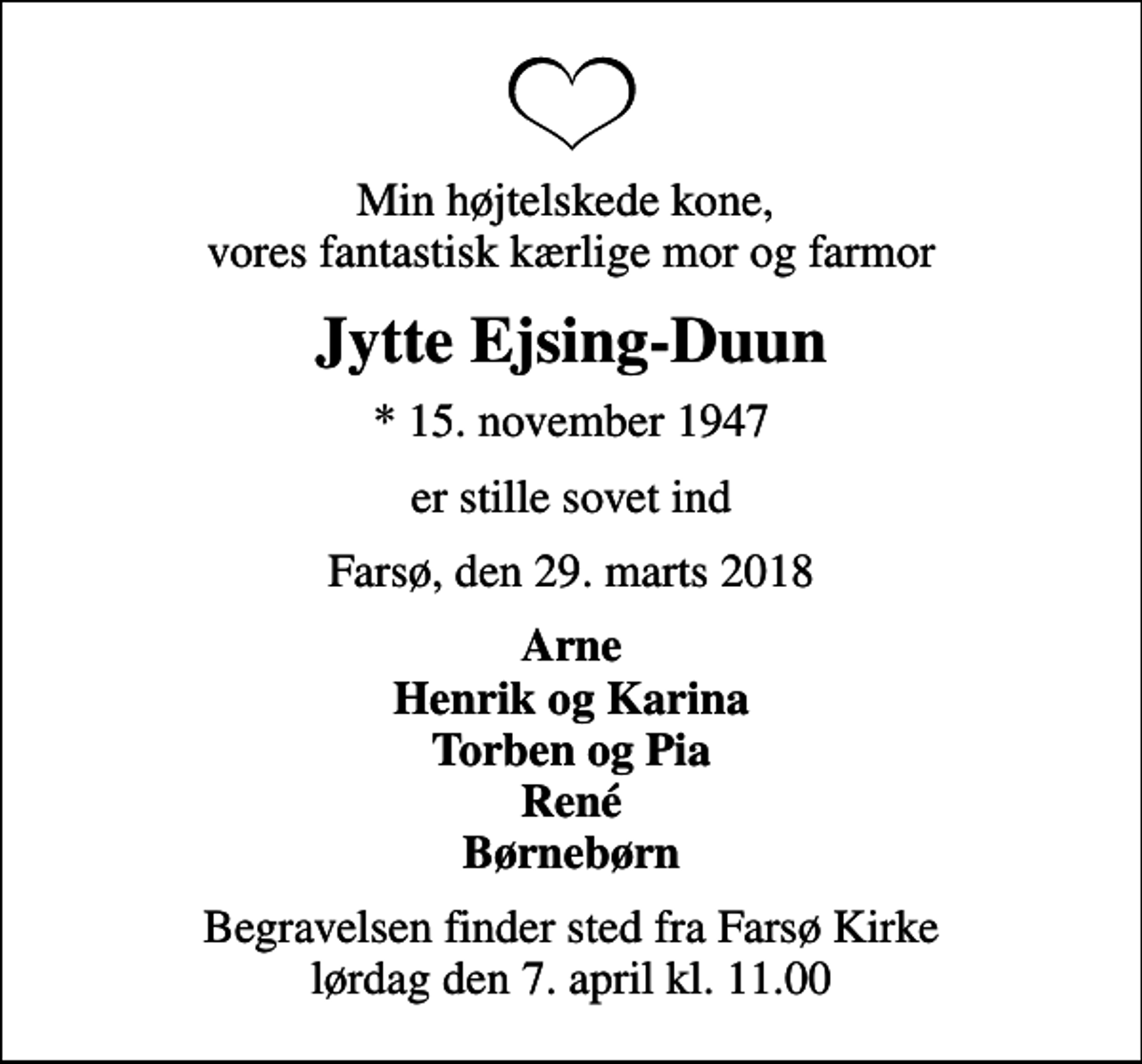 <p>Min højtelskede kone, vores fantastisk kærlige mor og farmor<br />Jytte Ejsing-Duun<br />* 15. november 1947<br />er stille sovet ind<br />Farsø, den 29. marts 2018<br />Arne Henrik og Karina Torben og Pia René Børnebørn<br />Begravelsen finder sted fra Farsø Kirke lørdag den 7. april kl. 11.00</p>