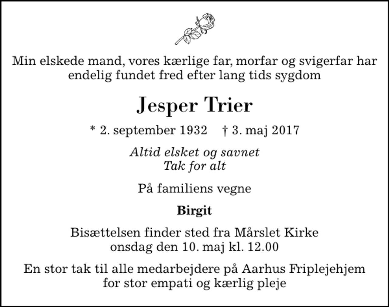 <p>Min elskede mand, vores kærlige far, morfar og svigerfar har endelig fundet fred efter lang tids sygdom<br />Jesper Trier<br />* 2. september 1932 ✝ 3. maj 2017<br />Altid elsket og savnet Tak for alt<br />På familiens vegne<br />Birgit<br />Bisættelsen finder sted fra Mårslet Kirke onsdag den 10. maj kl. 12.00<br />En stor tak til alle medarbejdere på Aarhus Friplejehjem for stor empati og kærlig pleje</p>