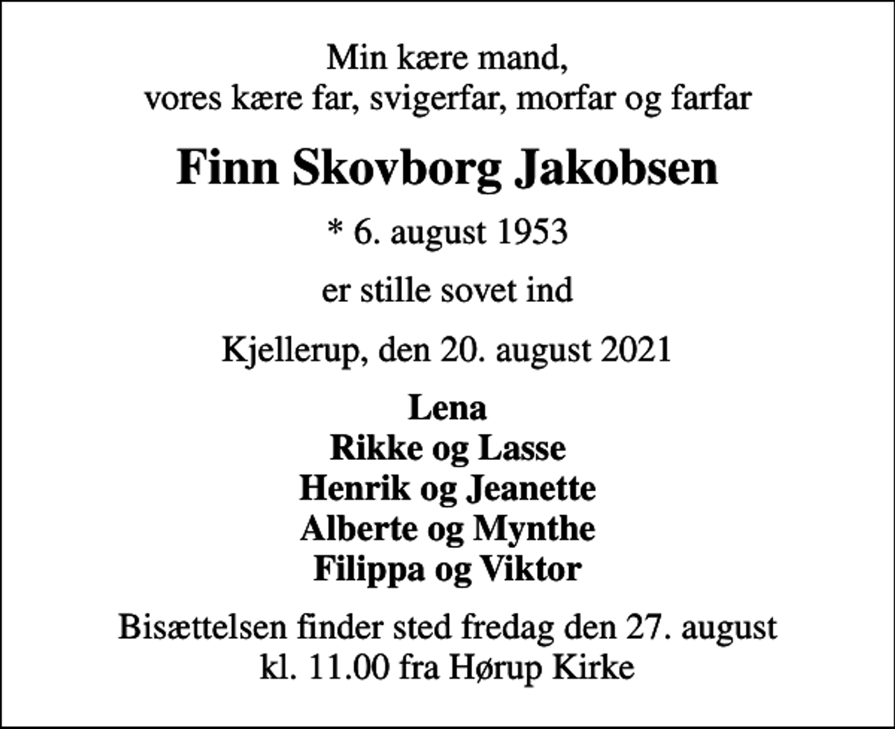 <p>Min kære mand, vores kære far, svigerfar, morfar og farfar<br />Finn Skovborg Jakobsen<br />* 6. august 1953<br />er stille sovet ind<br />Kjellerup, den 20. august 2021<br />Lena Rikke og Lasse Henrik og Jeanette Alberte og Mynthe Filippa og Viktor<br />Bisættelsen finder sted fredag den 27. august kl. 11.00 fra Hørup Kirke</p>