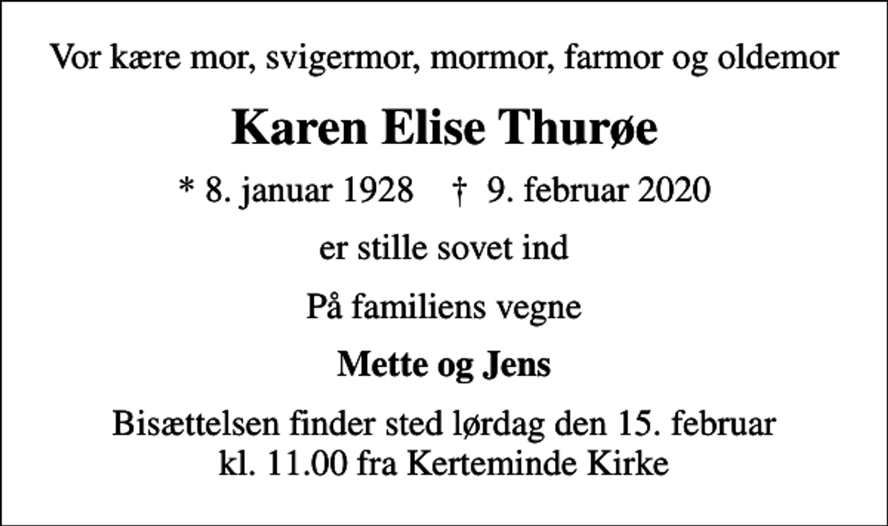 <p>Vor kære mor, svigermor, mormor, farmor og oldemor<br />Karen Elise Thurøe<br />* 8. januar 1928 ✝ 9. februar 2020<br />er stille sovet ind<br />På familiens vegne<br />Mette og Jens<br />Bisættelsen finder sted lørdag den 15. februar kl. 11.00 fra Kerteminde Kirke</p>