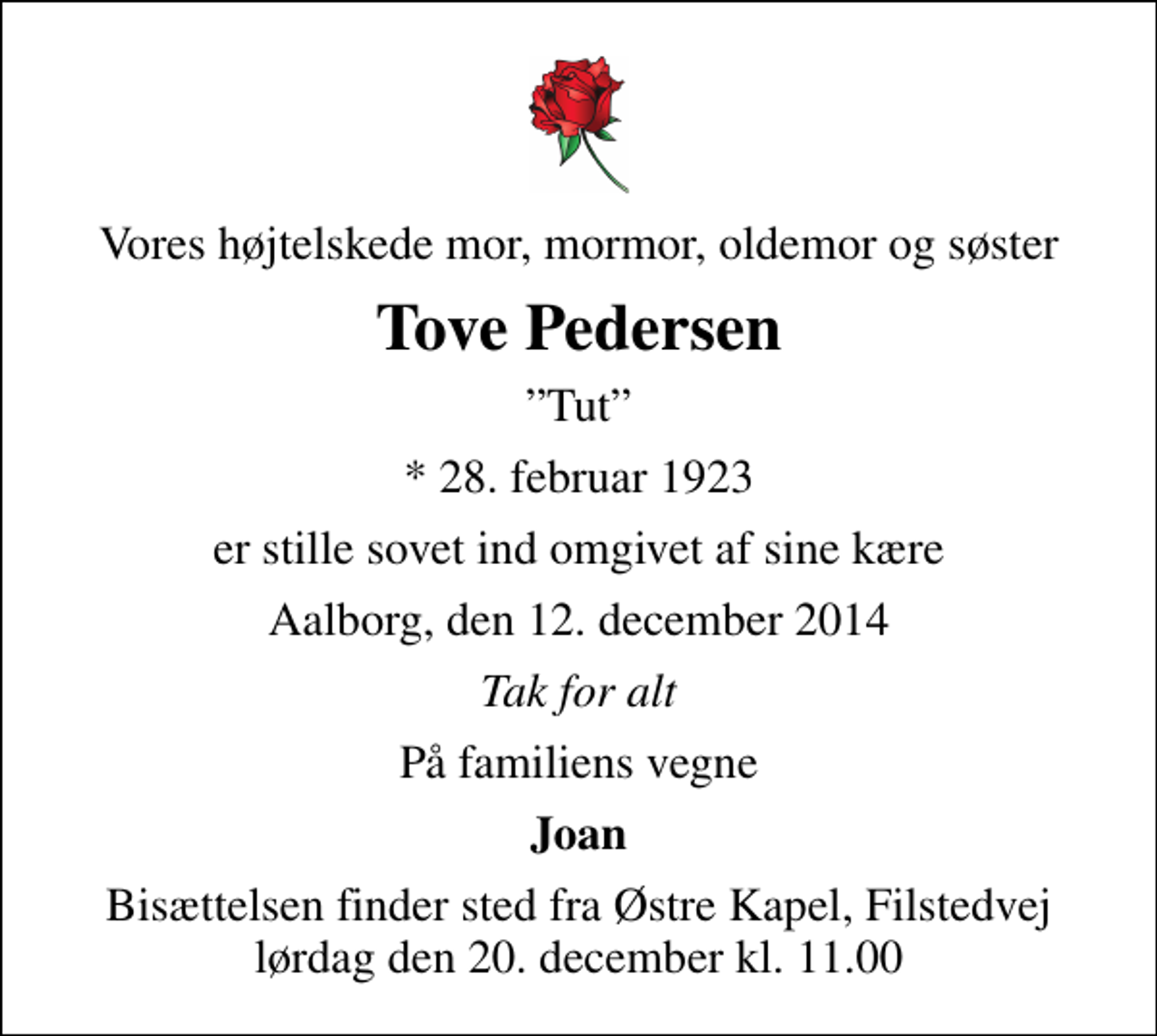 <p>Vores højtelskede mor, mormor, oldemor og søster<br />Tove Pedersen<br />Tut<br />* 28. februar 1923<br />er stille sovet ind omgivet af sine kære<br />Aalborg, den 12. december 2014<br />Tak for alt<br />På familiens vegne<br />Joan<br />Bisættelsen finder sted fra Østre Kapel, Filstedvej lørdag den 20. december kl. 11.00</p>