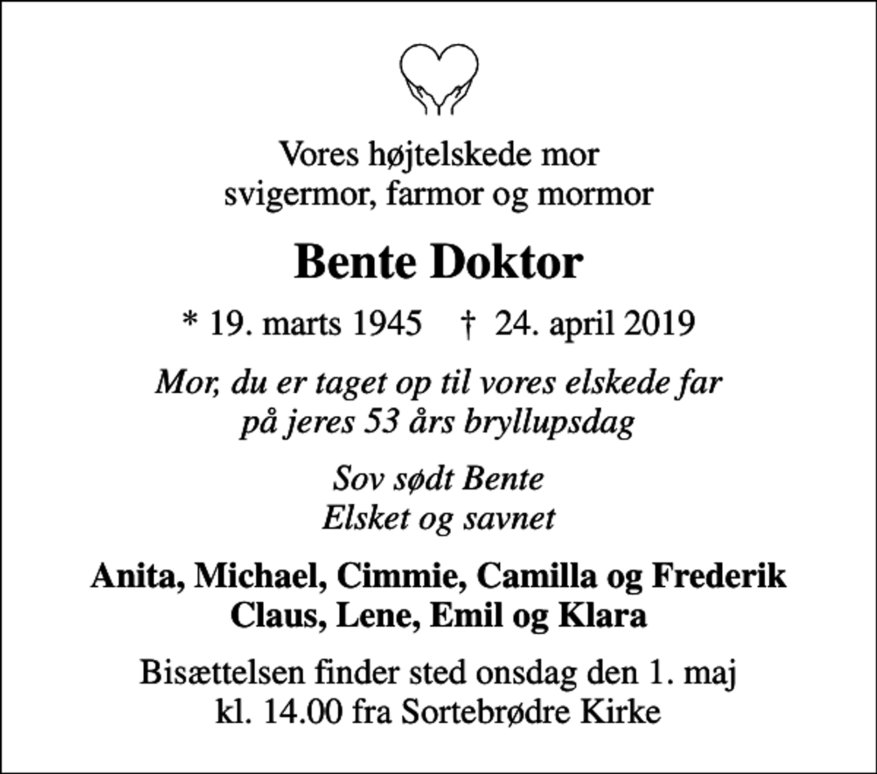 <p>Vores højtelskede mor svigermor, farmor og mormor<br />Bente Doktor<br />* 19. marts 1945 ✝ 24. april 2019<br />Mor, du er taget op til vores elskede far på jeres 53 års bryllupsdag<br />Sov sødt Bente Elsket og savnet<br />Anita, Michael, Cimmie, Camilla og Frederik Claus, Lene, Emil og Klara<br />Bisættelsen finder sted onsdag den 1. maj kl. 14.00 fra Sortebrødre Kirke</p>