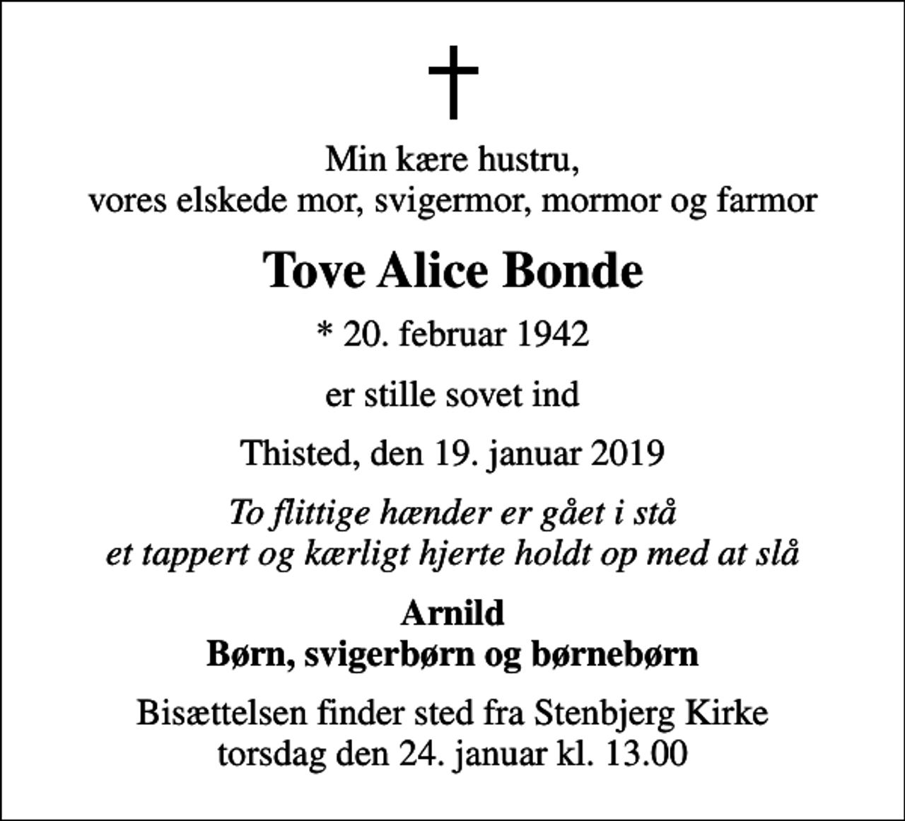 <p>Min kære hustru, vores elskede mor, svigermor, mormor og farmor<br />Tove Alice Bonde<br />* 20. februar 1942<br />er stille sovet ind<br />Thisted, den 19. januar 2019<br />To flittige hænder er gået i stå et tappert og kærligt hjerte holdt op med at slå<br />Arnild Børn, svigerbørn og børnebørn<br />Bisættelsen finder sted fra Stenbjerg Kirke torsdag den 24. januar kl. 13.00</p>