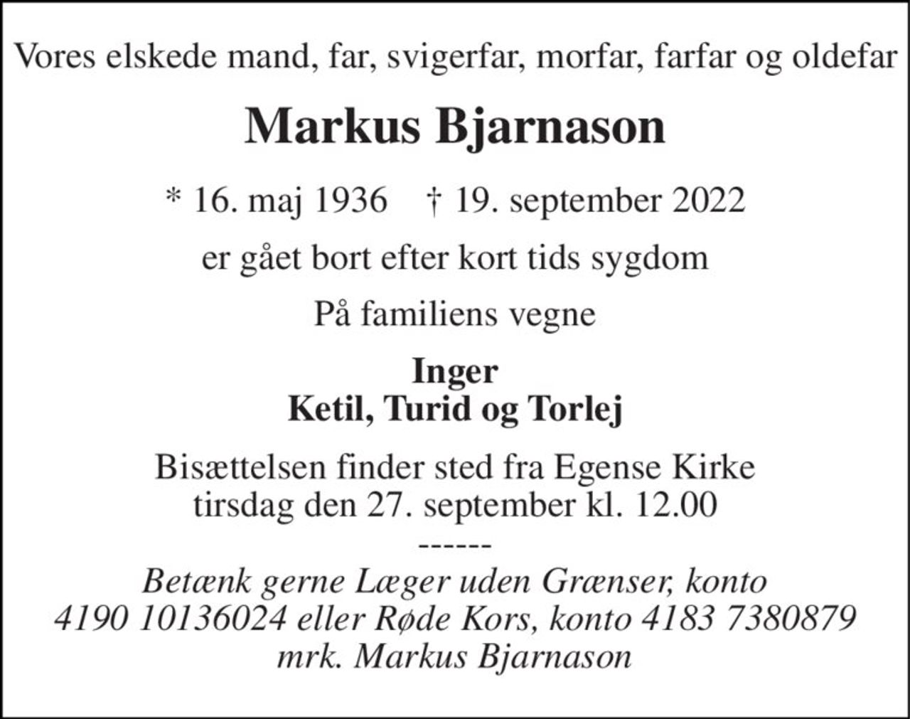 Vores elskede mand, far, svigerfar, morfar, farfar og oldefar 
Markus Bjarnason 
* 16. maj 1936    † 19. september 2022 
er gået bort efter kort tids sygdom 
På familiens vegne 
Inger Ketil, Turid og Torlej 
Bisættelsen finder sted fra Egense Kirke tirsdag den 27. september kl. 12.00 
------ 
Betænk gerne Læger uden Grænser, konto 4190 10136024 eller Røde Kors, konto 4183 7380879 mrk. Markus Bjarnason