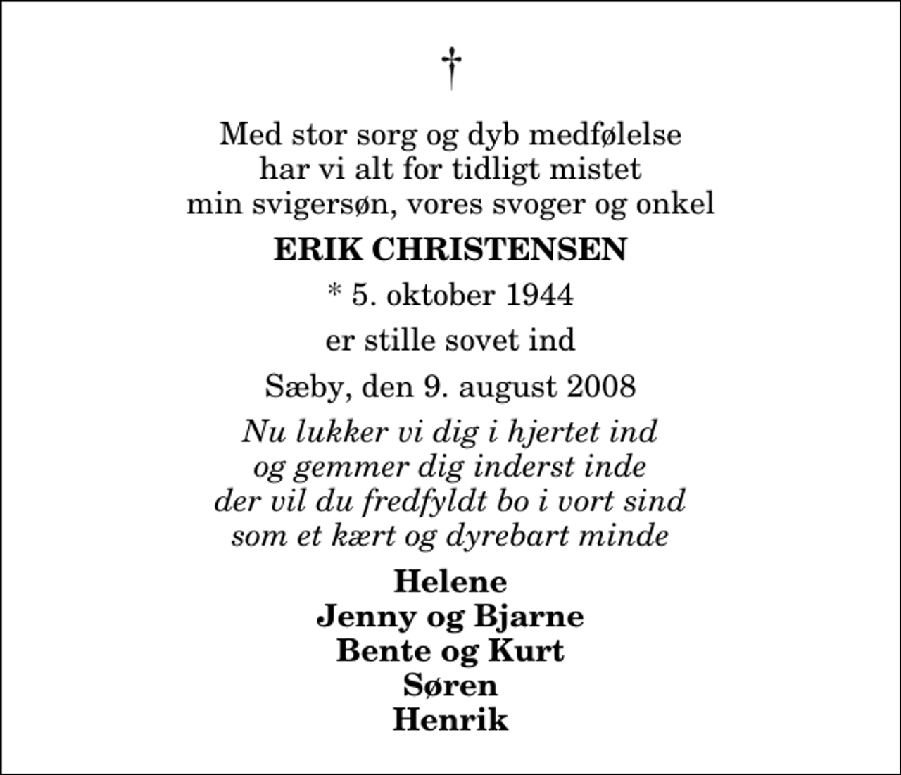 <p>Med stor sorg og dyb medfølelse har vi alt for tidligt mistet min svigersøn, vores svoger og onkel<br />Erik Christensen<br />* 5. oktober 1944<br />er stille sovet ind<br />Sæby, den 9. august 2008<br />Nu lukker vi dig i hjertet ind og gemmer dig inderst inde der vil du fredfyldt bo i vort sind som et kært og dyrebart minde<br />Helene Jenny og Bjarne Bente og Kurt Søren Henrik</p>