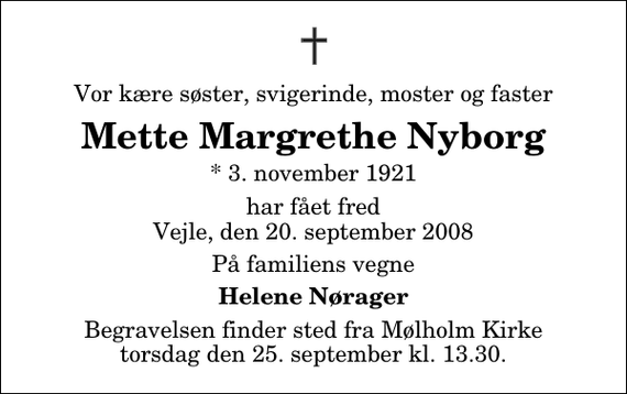 <p>Vor kære søster, svigerinde, moster og faster<br />Mette Margrethe Nyborg<br />* 3. november 1921<br />har fået fred Vejle, den 20. september 2008<br />På familiens vegne<br />Helene Nørager<br />Begravelsen finder sted fra Mølholm Kirke torsdag den 25. september kl. 13.30</p>