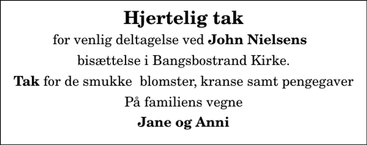 <p>Hjertelig tak<br />for venlig deltagelse ved <em>John Nielsens</em><br />bisættelse i Bangsbostrand Kirke.<br /><em>Tak</em> for de smukke blomster, kranse samt pengegaver<br />På familiens vegne<br />Jane og Anni</p>