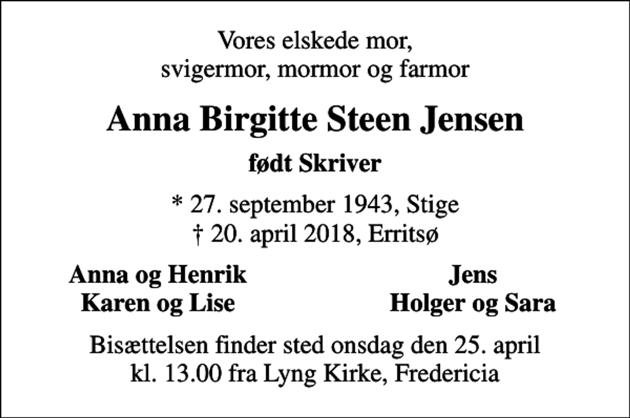 <p>Vores elskede mor, svigermor, mormor og farmor<br />Anna Birgitte Steen Jensen<br />født Skriver<br />* 27. september 1943, Stige<br />✝ 20. april 2018, Erritsø<br />Anna og Henrik<br />Jens<br />Karen og Lise<br />Holger og Sara<br />Bisættelsen finder sted onsdag den 25. april kl. 13.00 fra Lyng Kirke, Fredericia</p>