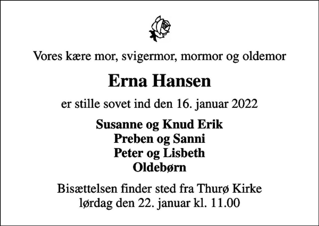 <p>Vores kære mor, svigermor, mormor og oldemor<br />Erna Hansen<br />er stille sovet ind den 16. januar 2022<br />Susanne og Knud Erik Preben og Sanni Peter og Lisbeth Oldebørn<br />Bisættelsen finder sted fra Thurø Kirke lørdag den 22. januar kl. 11.00</p>