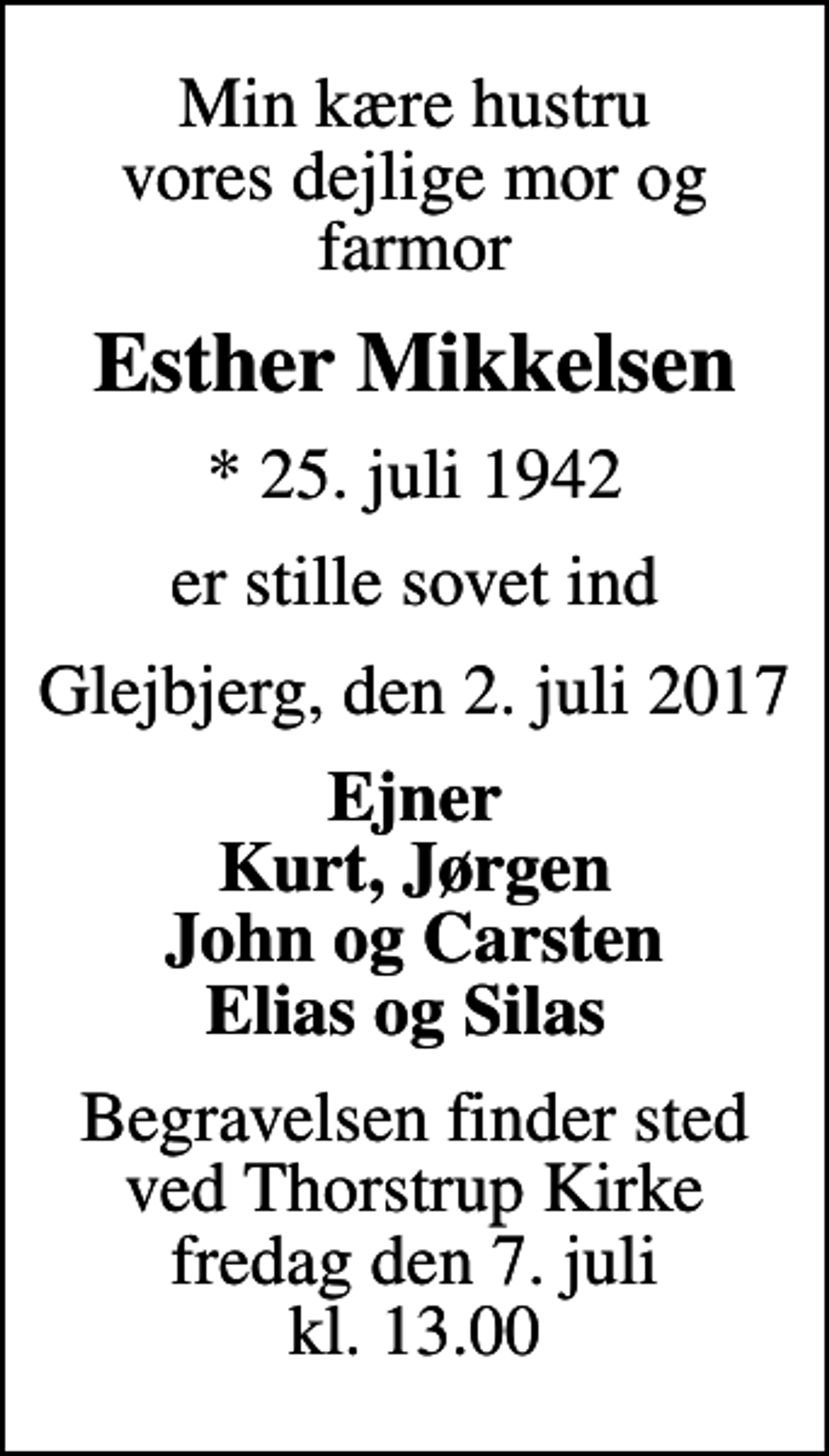 <p>Min kære hustru vores dejlige mor og farmor<br />Esther Mikkelsen<br />* 25. juli 1942<br />er stille sovet ind<br />Glejbjerg, den 2. juli 2017<br />Ejner Kurt, Jørgen John og Carsten Elias og Silas<br />Begravelsen finder sted ved Thorstrup Kirke fredag den 7. juli kl. 13.00</p>