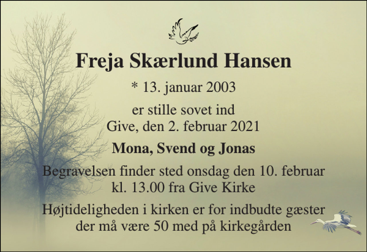 <p>Freja Skærlund Hansen​<br />*​​ 13. januar 2003<br />er stille sovet ind Give, den 2. februar 2021<br />Mona, Svend og Jonas<br />Begravelsen​ finder sted onsdag den 10. februar​ kl. 13.00 fra Give Kirke<br />Højtideligheden i kirken er for indbudte gæster der må være 50 med på kirkegården</p>