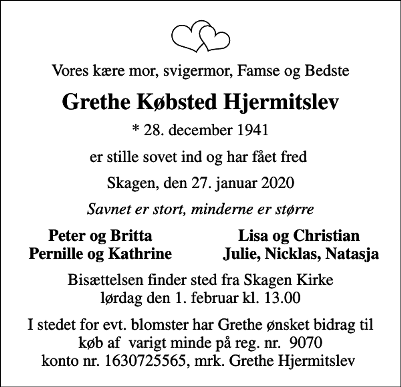 <p>Vores kære mor, svigermor, Famse og Bedste<br />Grethe Købsted Hjermitslev<br />* 28. december 1941<br />er stille sovet ind og har fået fred<br />Skagen, den 27. januar 2020<br />Savnet er stort, minderne er større<br />Peter og Britta<br />Lisa og Christian<br />Pernille og Kathrine<br />Julie, Nicklas, Natasja<br />Bisættelsen finder sted fra Skagen Kirke lørdag den 1. februar kl. 13.00<br />I stedet for evt. blomster har Grethe ønsket bidrag til køb af varigt minde på reg. nr. 9070 konto nr. 1630725565, mrk. Grethe Hjermitslev</p>