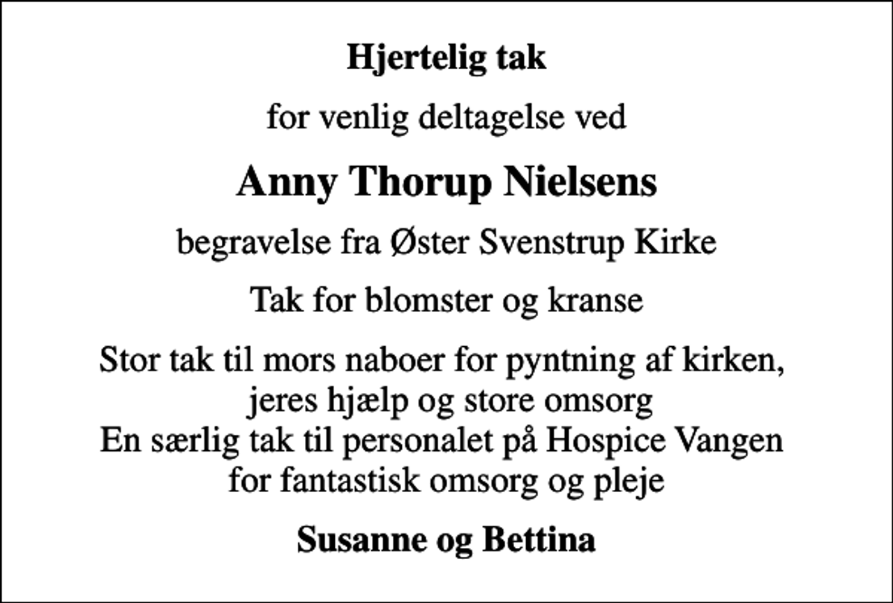 <p>Hjertelig tak<br />for venlig deltagelse ved<br />Anny Thorup Nielsens<br />begravelse fra Øster Svenstrup Kirke<br />Tak for blomster og kranse<br />Stor tak til mors naboer for pyntning af kirken, jeres hjælp og store omsorg En særlig tak til personalet på Hospice Vangen for fantastisk omsorg og pleje<br />Susanne og Bettina</p>