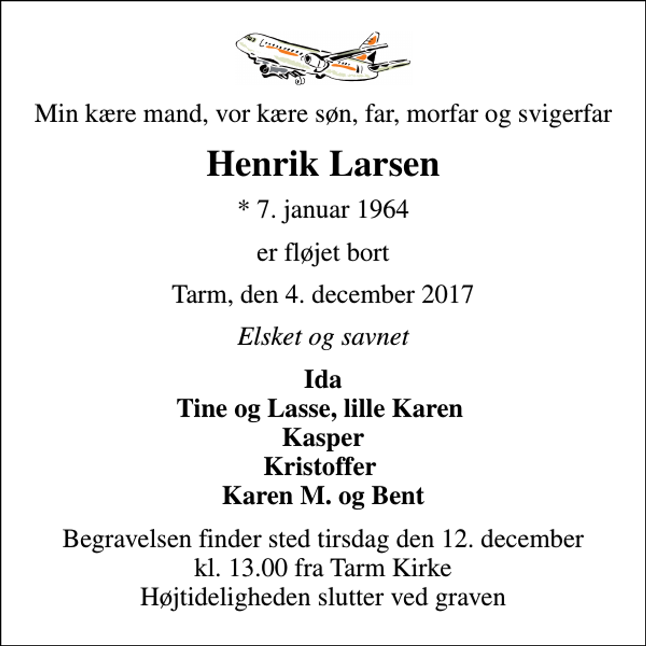 <p>Min kære mand, vor kære søn, far, morfar og svigerfar<br />Henrik Larsen<br />* 7. januar 1964<br />er fløjet bort<br />Tarm, den 4. december 2017<br />Elsket og savnet<br />Ida Tine og Lasse, lille Karen Kasper Kristoffer Karen M. og Bent<br />Begravelsen finder sted tirsdag den 12. december kl. 13.00 fra Tarm Kirke Højtideligheden slutter ved graven</p>